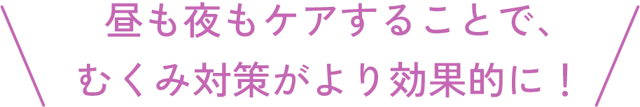 昼も夜もケアすることで、むくみ対策がより効果的に！