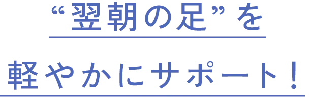 “翌朝の足”を軽やかにサポート！