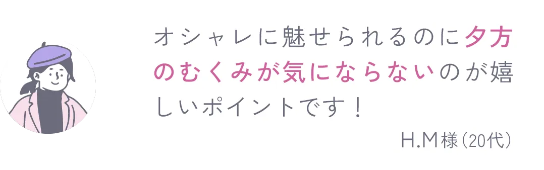 オシャレに魅せられるのに夕方のむくみが気にならないのが嬉しいポイントです！ H.M様（20代）