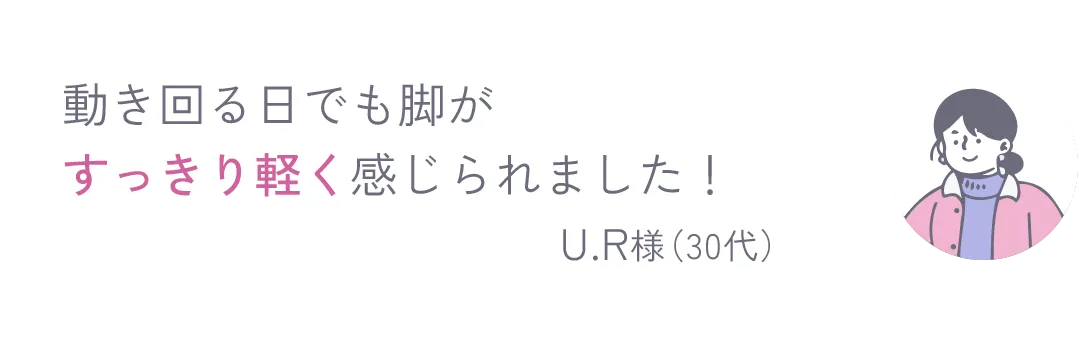 動き回る日でも脚がすっきり軽く感じられました！ U.R様（30代）