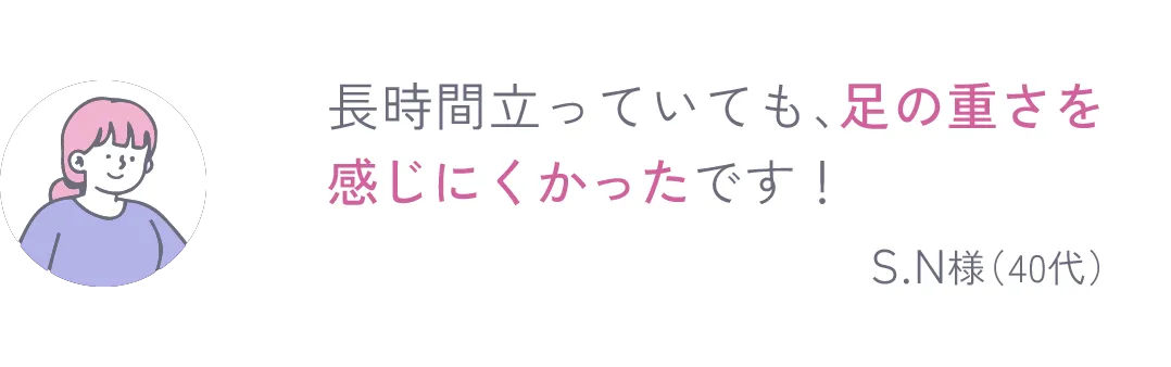 長時間立っていても、足の重さを感じにくかったです！ S.N様（40代） 