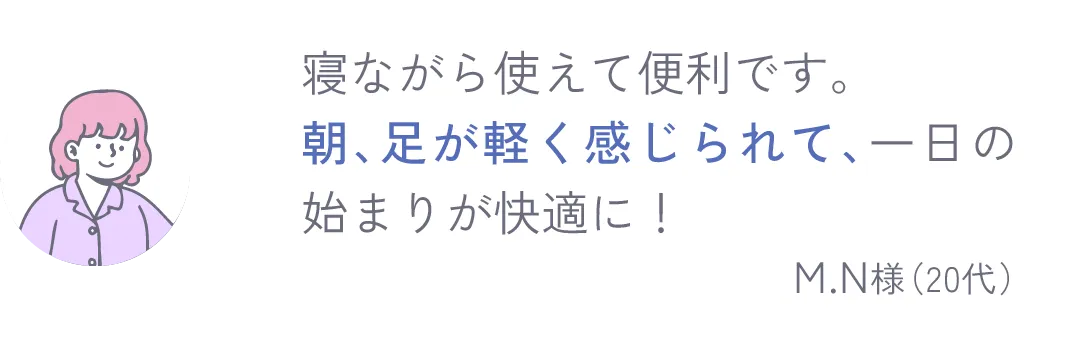 寝ながら使えて便利です。朝、足が軽く感じられて、一日の始まりが快適に！ M.N様（20代）