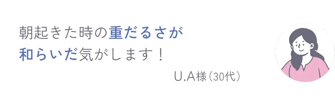 朝起きた時の重だるさが和らいだ気がします！ U.A様（30代）