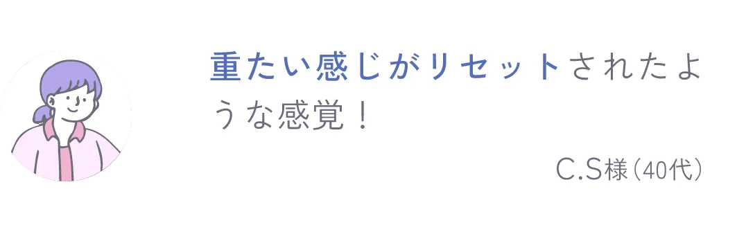 重たい感じがリセットさたような感覚！ C.S様（40代）